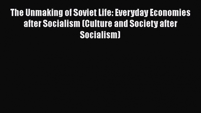 [PDF Download] The Unmaking of Soviet Life: Everyday Economies after Socialism (Culture and