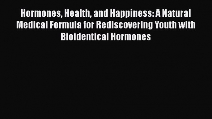 Hormones Health and Happiness: A Natural Medical Formula for Rediscovering Youth with Bioidentical