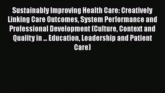 Sustainably Improving Health Care: Creatively Linking Care Outcomes System Performance and