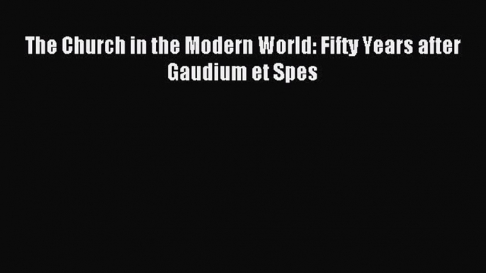 (PDF Download) The Church in the Modern World: Fifty Years after Gaudium et Spes Read Online