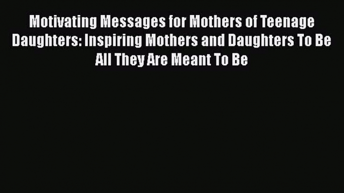 Motivating Messages for Mothers of Teenage Daughters: Inspiring Mothers and Daughters To Be