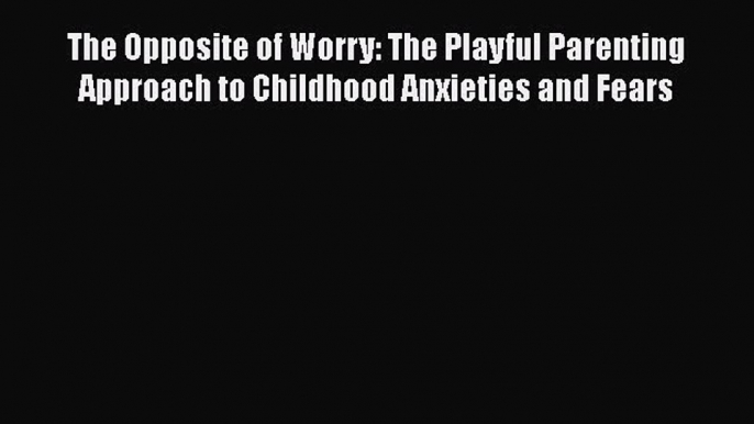 The Opposite of Worry: The Playful Parenting Approach to Childhood Anxieties and Fears  Read