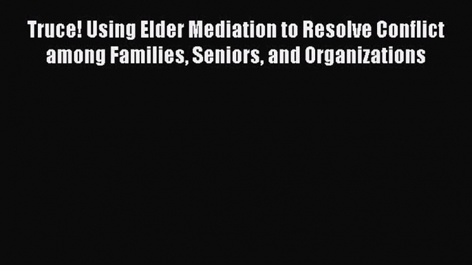 Truce! Using Elder Mediation to Resolve Conflict among Families Seniors and Organizations