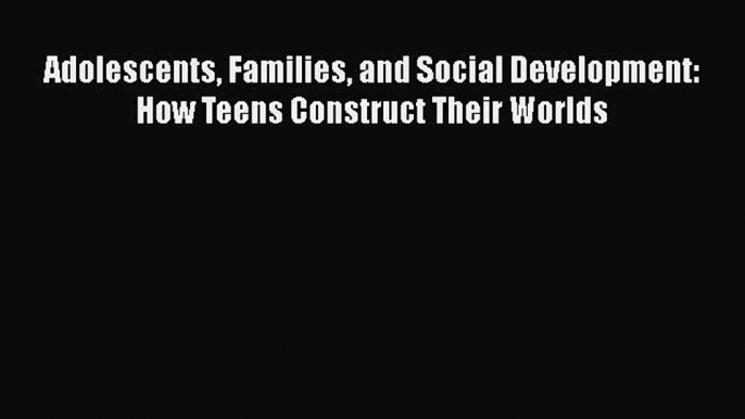 Adolescents Families and Social Development: How Teens Construct Their Worlds  Free Books