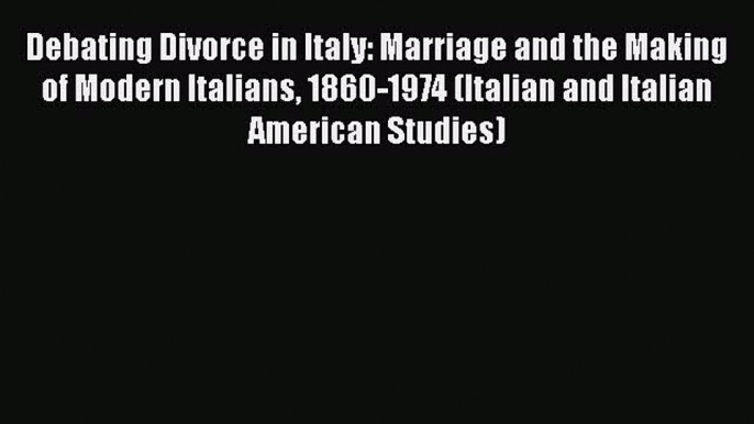 Debating Divorce in Italy: Marriage and the Making of Modern Italians 1860-1974 (Italian and