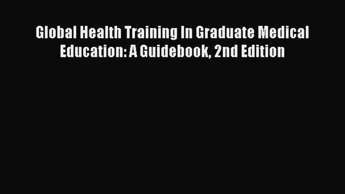 Global Health Training In Graduate Medical Education: A Guidebook 2nd Edition  Free Books