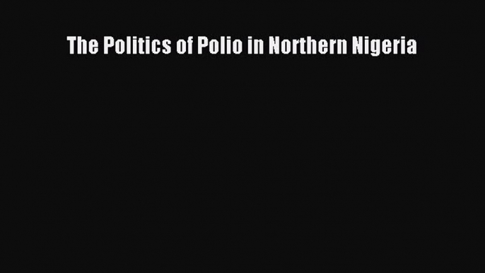 The Politics of Polio in Northern Nigeria  Free Books