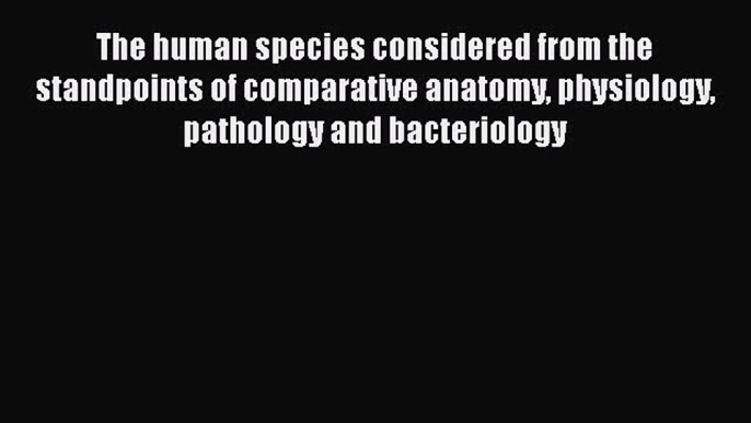 The human species considered from the standpoints of comparative anatomy physiology pathology