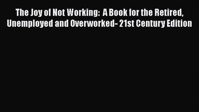 The Joy of Not Working:  A Book for the Retired Unemployed and Overworked- 21st Century Edition