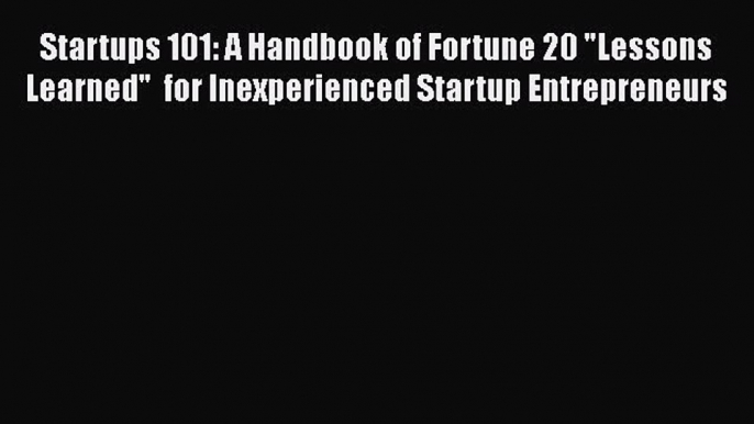 [PDF Download] Startups 101: A Handbook of Fortune 20 Lessons Learned  for Inexperienced Startup