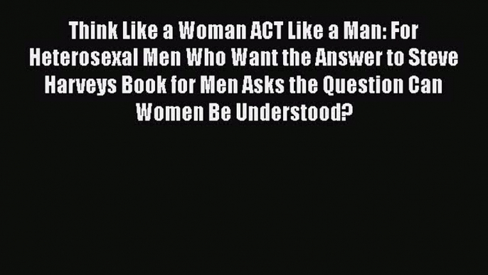 [PDF Download] Think Like a Woman ACT Like a Man: For Heterosexal Men Who Want the Answer to