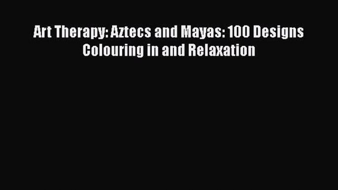 [PDF Download] Art Therapy: Aztecs and Mayas: 100 Designs Colouring in and Relaxation [Read]