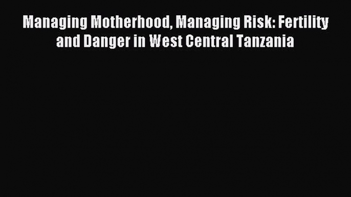 Read Managing Motherhood Managing Risk: Fertility and Danger in West Central Tanzania Ebook