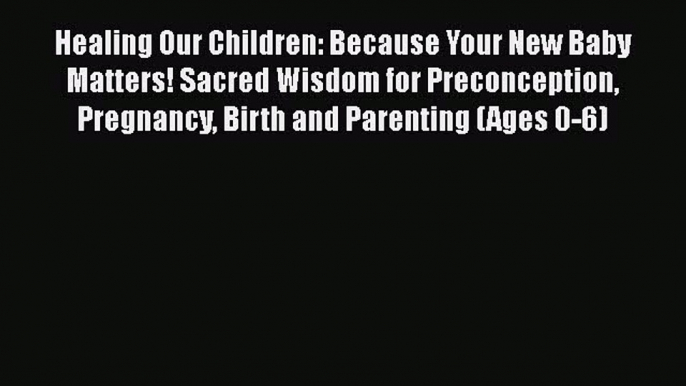 Read Healing Our Children: Because Your New Baby Matters! Sacred Wisdom for Preconception Pregnancy