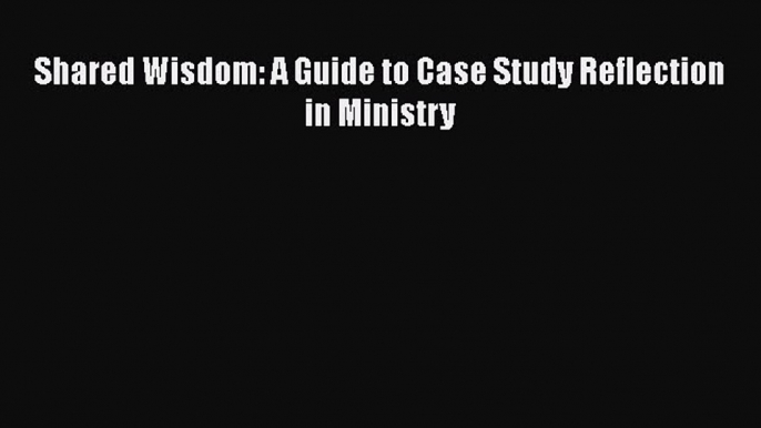 Read Shared Wisdom: A Guide to Case Study Reflection in Ministry PDF Online