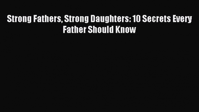 Read Strong Fathers Strong Daughters: 10 Secrets Every Father Should Know Ebook Free