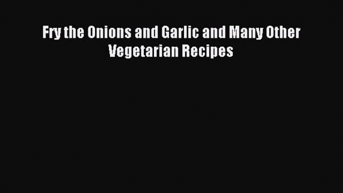 Download Fry the Onions and Garlic and Many Other Vegetarian Recipes PDF Free