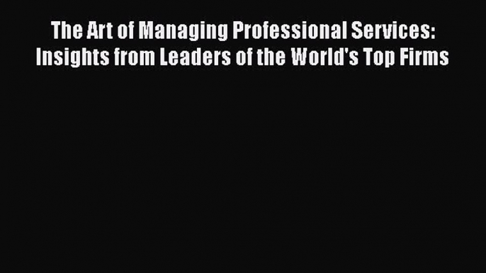 Download The Art of Managing Professional Services: Insights from Leaders of the World's Top