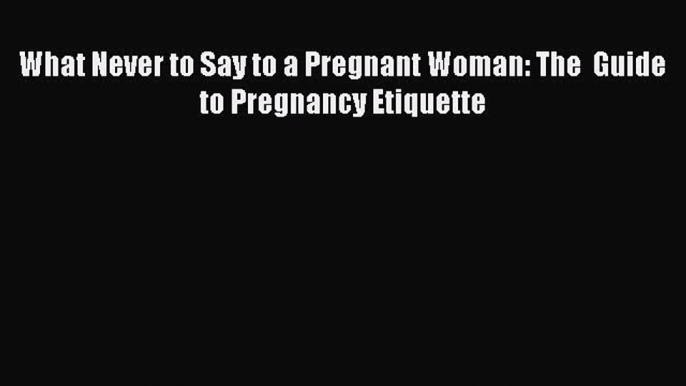 [PDF Download] What Never to Say to a Pregnant Woman: The  Guide to Pregnancy Etiquette Free