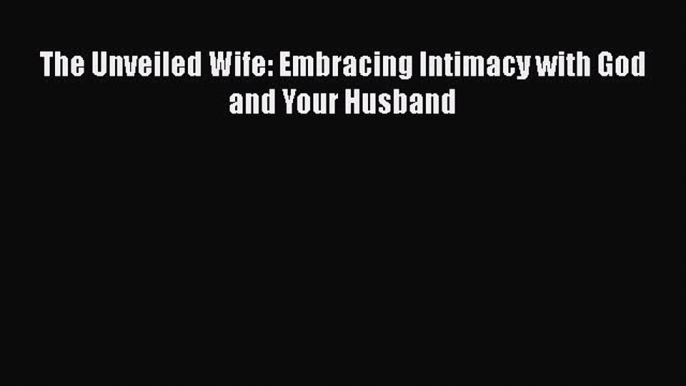 Read The Unveiled Wife: Embracing Intimacy with God and Your Husband Ebook Free