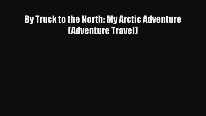 PDF By Truck to the North: My Arctic Adventure (Adventure Travel) Free Books