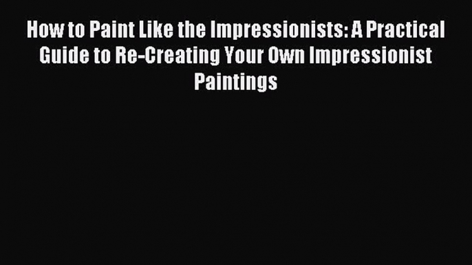 Download How to Paint Like the Impressionists: A Practical Guide to Re-Creating Your Own Impressionist