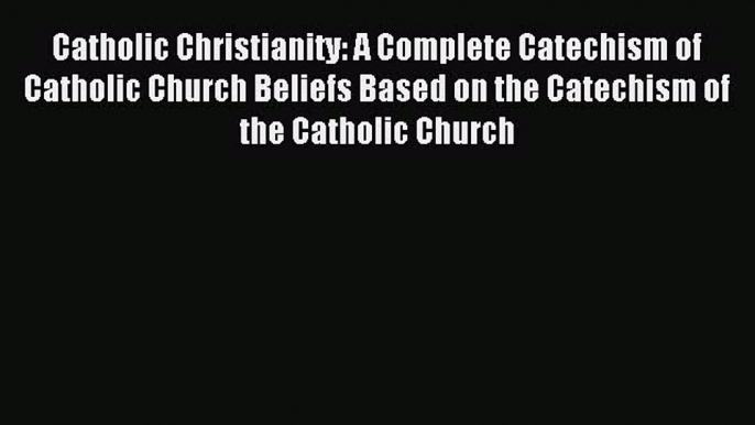 Read Catholic Christianity: A Complete Catechism of Catholic Church Beliefs Based on the Catechism