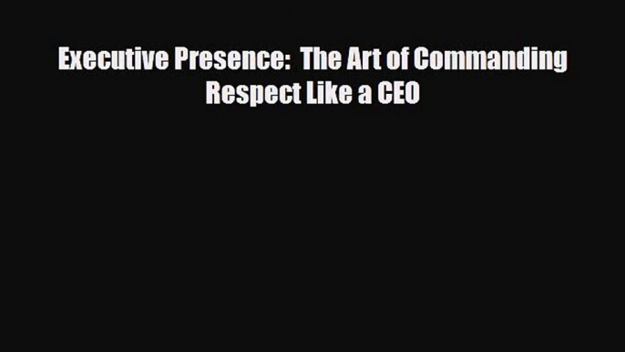 PDF Executive Presence:  The Art of Commanding Respect Like a CEO Read Online