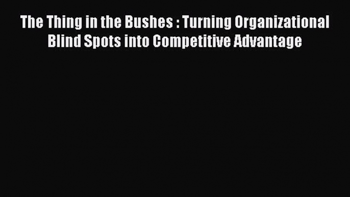 Download The Thing in the Bushes : Turning Organizational Blind Spots into Competitive Advantage