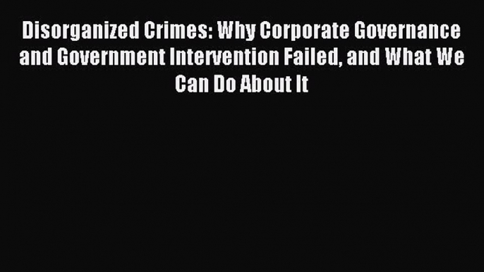 Download Disorganized Crimes: Why Corporate Governance and Government Intervention Failed and