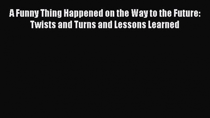 Download A Funny Thing Happened on the Way to the Future: Twists and Turns and Lessons Learned