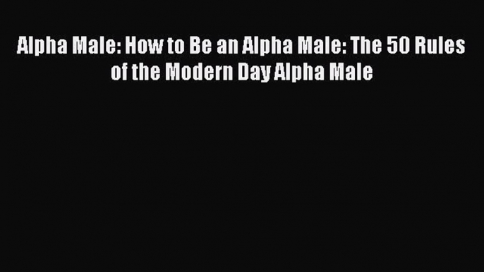 Read Alpha Male: How to Be an Alpha Male: The 50 Rules of the Modern Day Alpha Male PDF Free