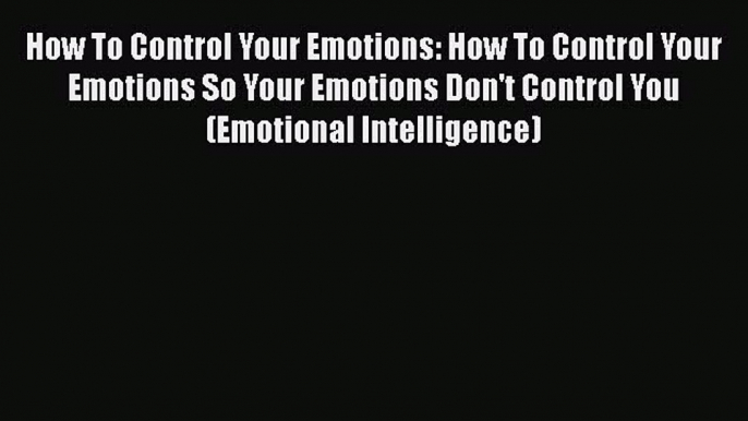 Read How To Control Your Emotions: How To Control Your Emotions So Your Emotions Don't Control