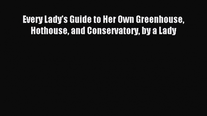 Read Every Lady's Guide to Her Own Greenhouse Hothouse and Conservatory by a Lady PDF Free