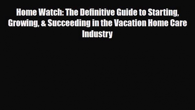 Download Home Watch: The Definitive Guide to Starting Growing & Succeeding in the Vacation