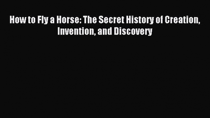 Read How to Fly a Horse: The Secret History of Creation Invention and Discovery Ebook Online