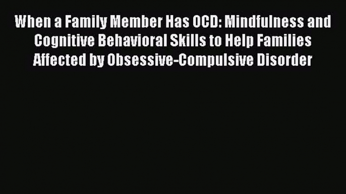 Read When a Family Member Has OCD: Mindfulness and Cognitive Behavioral Skills to Help Families