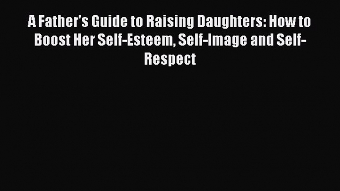 Download A Father's Guide to Raising Daughters: How to Boost Her Self-Esteem Self-Image and