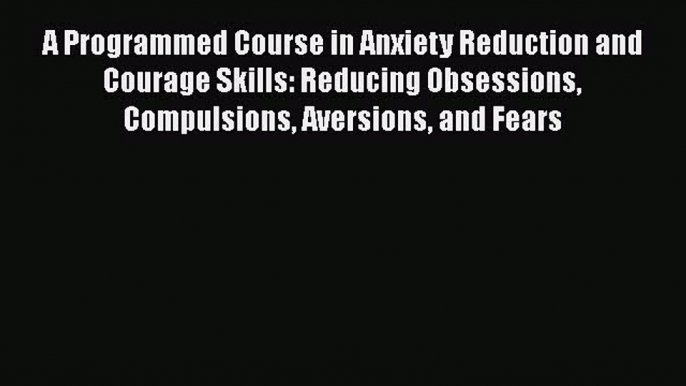 Read A Programmed Course in Anxiety Reduction and Courage Skills: Reducing Obsessions Compulsions