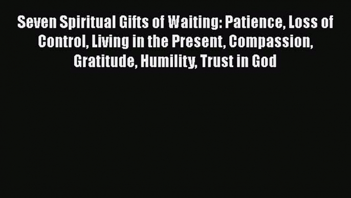 Download Seven Spiritual Gifts of Waiting: Patience Loss of Control Living in the Present Compassion