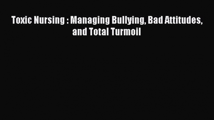 Download Toxic Nursing : Managing Bullying Bad Attitudes and Total Turmoil Free Books