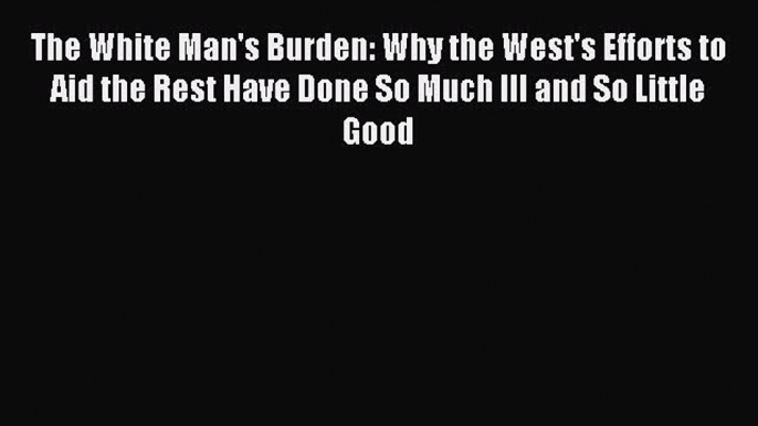 Read The White Man's Burden: Why the West's Efforts to Aid the Rest Have Done So Much Ill and