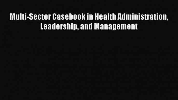 PDF Multi-Sector Casebook in Health Administration Leadership and Management Read Full Ebook