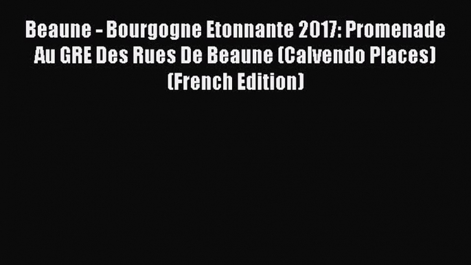 Download Beaune - Bourgogne Etonnante 2017: Promenade Au GRE Des Rues De Beaune (Calvendo Places)