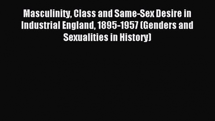 Download Masculinity Class and Same-Sex Desire in Industrial England 1895-1957 (Genders and