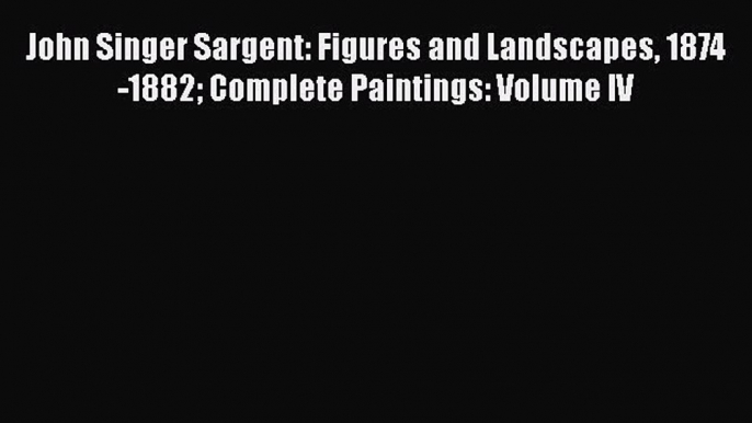 PDF John Singer Sargent: Figures and Landscapes 1874-1882 Complete Paintings: Volume IV  Read