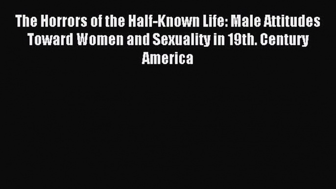 Download The Horrors of the Half-Known Life: Male Attitudes Toward Women and Sexuality in 19th.