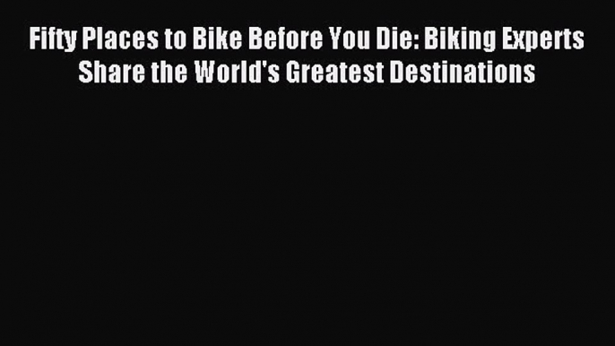 Read Fifty Places to Bike Before You Die: Biking Experts Share the World's Greatest Destinations