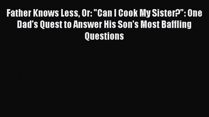 Read Father Knows Less Or: Can I Cook My Sister?: One Dad's Quest to Answer His Son's Most
