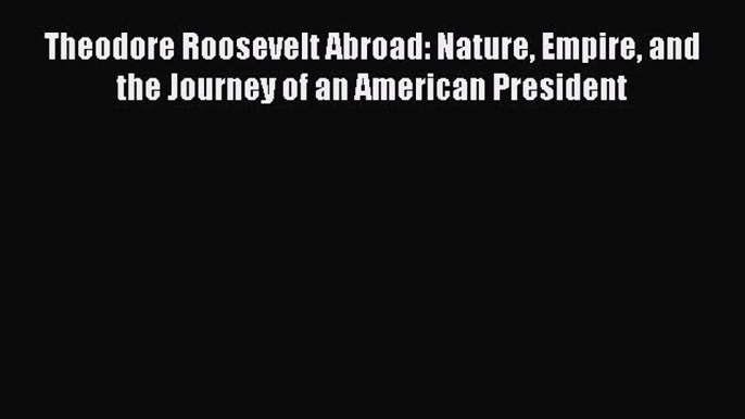 Read Theodore Roosevelt Abroad: Nature Empire and the Journey of an American President Ebook